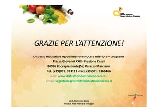 GRAZIEPERLATTENZIONE!
GRAZIE PER L’ATTENZIONE!
DistrettoIndustrialeAgroalimentareNoceraInferiore– G
Di t tt I d t i l A         li   t      N      I f i    Gragnano
                PiazzaGiovanniXXIII‐ FrazioneCasali
           84086Roccapiemonte(Sa)PalazzoMarciano
           tel.(+39)081.933113‐ fax(+39)081.9368466
             web:www.distrettoindustrialenocera.it –
          email:segreteria@distrettoindustrialenocera.it
          email: segreteria@distrettoindustrialenocera it




                          dott.DomenicoDalia
                     Resp.le AreaRicerca&Sviluppo
 