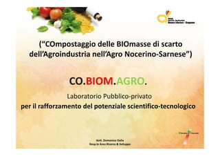 (“COmpostaggio d ll BIO
     (“CO      t i delleBIOmasse di  discarto
                                             t
  dell’Agroindustrianell’AgroNocerino‐Sarnese”)


                CO.BIOM.AGRO
                CO BIOM AGRO.
                LaboratorioPubblico‐privato
                Laboratorio Pubblico privato
perilrafforzamentodelpotenzialescientifico‐tecnologico



                            dott.DomenicoDalia
                       Resp.le AreaRicerca&Sviluppo
 