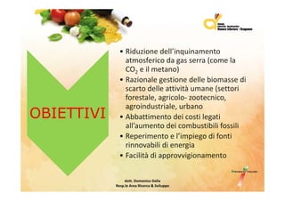 • Riduzionedell’inquinamento
                                   q
                atmosfericodagasserra(comela
                CO2 eilmetano)
              •R i
                Razionalegestionedellebiomassedi
                         l      ti   d ll bi         di
                scartodelleattivitàumane(settori
                forestale,agricolo‐ zootecnico,
                           , g                 ,
                agroindustriale,urbano
OBIETTIVI     • Abbattimentodeicostilegati
                all’aumentodeicombustibilifossili
                  ll’          d i    b ibili f ili
              • Reperimentoel’impiegodifonti
                rinnovabilidienergia
                rinnovabili di energia
              • Facilitàdiapprovvigionamento

                 dott.DomenicoDalia
            Resp.le AreaRicerca&Sviluppo
 