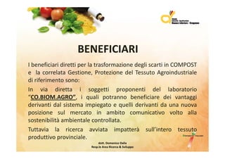 BENEFICIARI
I beneficiari diretti per la trasformazione degli scarti in COMPOST
e la correlata Gestione, Protezione del Tessuto Agroindustriale
di riferimento sono:
In via diretta i soggetti proponenti del laboratorio
“CO BIOM AGRO”, i quali potranno beneficiare dei vantaggi
  CO.BIOM.AGRO
derivanti dal sistema impiegato e quelli derivanti da una nuova
p
posizione sul mercato in ambito comunicativo volto alla
sostenibilità ambientale controllata.
Tuttavia la ricerca avviata impatterà sull’intero tessuto
produttivo provinciale.
                              dott.DomenicoDalia
                         Resp.le AreaRicerca&Sviluppo
 