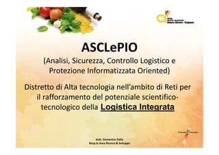 ASCLePIO
     (Analisi,Sicurezza,ControlloLogisticoe
     (Analisi Sicurezza Controllo Logistico e
       ProtezioneInformatizzataOriented)
DistrettodiAltatecnologianell’ambitodiRetiper
    ilrafforzamentodelpotenzialescientifico‐
    il ff          t d l t i l         i tifi
      tecnologicodella Logistica Integrata


                         dott.DomenicoDalia
                    Resp.le AreaRicerca&Sviluppo
 