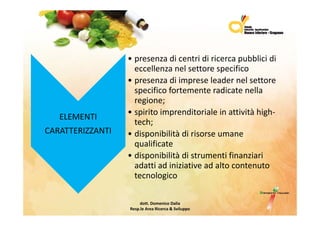 • presenzadicentridiricercapubblicidi
                    p                              p
                    eccellenzanelsettorespecifico
                  • presenzadiimpreseleadernelsettore
                    specificofortementeradicatenella
                         ifi f                di       ll
                    regione;
                  • spirito imprenditoriale in attività high‐
                    spiritoimprenditorialeinattivitàhigh
   ELEMENTI
                    tech;
CARATTERIZZANTI   • disponibilitàdirisorseumane
                    qualificate
                  • disponibilitàdistrumentifinanziari
                    adattiadiniziativeadaltocontenuto
                    adatti ad iniziative ad alto contenuto
                    tecnologico

                       dott.DomenicoDalia
                  Resp.le AreaRicerca&Sviluppo
 