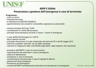 RSPP E SISMA
Prevenzione e gestione dell'emergenza in caso di terremoto
Programma:
- cos'è un sisma
- l'intensità del sisma
- la definizione di RISCHIO SISMICO
- approfondimento dei concetti di vulnerabilità, esposizione e pericolosità
- richiami principali del D.lgs. 81/08
- considerazioni in merito alla sicurezza
- principali raccomandazioni durante un sisma - il piano di emergenza
- il caso dell'Emilia Romagna la L122/12
- alcuni esempi concreti:
- principale meccanismo di crollo evidenziato dai sismi del 20 e del 29 maggio 2012
- interventi cosiddetti “salvavita” per gli edifici industriali
- interventi di mitigazione della vulnerabilità degli edifici, degli impianti e dei macchinari
- procedure dell’RSPP in caso di evento sismico
- organizzazione del personale in caso di emergenza
- sistema di allertamento
- emergenza in caso di terremoto
- comportamento del personale in caso di segnale di allarme
- gestione del dopo emergenza
- formazione ed informazione
- compiti dell’RSPP nell’elaborazione del piano di evacuazione e di emergenza ARCHLIVING – GIANLUCA LOFFREDO
 