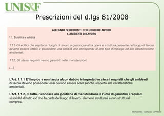 ARCHLIVING – GIANLUCA LOFFREDO
Prescrizioni del d.lgs 81/2008
L’Art. 1.1.1 E’ limpido e non lascia alcun dubbio interpretativo circa i requisiti che gli ambienti
di lavoro devono possedere: essi devono essere solidi (anche) rispetto alle caratteristiche
ambientali.
L’Art. 1.1.2, di fatto, riconosce alle politiche di manutenzione il ruolo di garantire i requisiti
si solidità di tutto ciò che fa parte del luogo di lavoro, elementi strutturali e non strutturali
compresi.
 