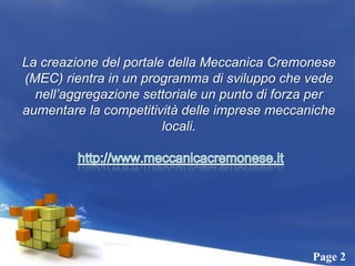 La creazione del portale della Meccanica Cremonese (MEC) rientra in un programma di sviluppo che vede nell’aggregazione settoriale un punto di forza per aumentare la competitività delle imprese meccaniche locali.http://www.meccanicacremonese.it