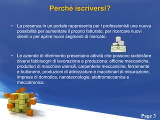 Perché iscriversi?La presenza in un portale rappresenta per i professionisti una nuova possibilità per aumentare il proprio fatturato, per ricercare nuovi clienti o per aprire nuovi segmenti di mercato. Le aziende di riferimento presentano attività che possono soddisfare diversi fabbisogni di lavorazione e produzione: officine meccaniche, produttori di macchine utensili, carpenterie meccaniche, ferramente e bullonerie, produzioni di attrezzature e macchinari di misurazione, imprese di domotica, nanotecnologie, elettromeccanica e meccatronica. 