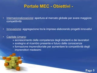 Portale MEC - Obiettivi -Internazionalizzazione: apertura al mercato globale per avere maggiore competitività Innovazione: aggregazione tra le imprese elaborando progetti innovativiCapitale Umano:	» accrescimento delle competenze degli studenti e dei lavoratori	» sostegno al ricambio presente e futuro delle conoscenze	» formazione imprenditoriale per aumentare la competitività degli 	   imprenditori medesimi