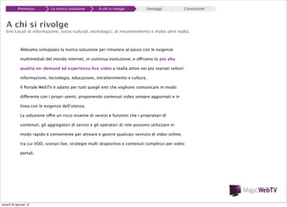 Premessa

La nostra soluzione

A chi si rivolge

Vantaggi

Conclusioni

A chi si rivolge

Enti Locali di informazione, socio-culurali, tecnologici, di intrattenimento e molte altre realtà.

Abbiamo sviluppato la nostra soluzione per rimanere al passo con le esigenze
multimediali del mondo internet, in continua evoluzione, e offriamo la più alta
qualità on-demand ed esperienza live video a realtà attive nei più svariati settori:
informazione, tecnologia, educazione, intrattenimento e cultura.
Il Portale WebTV è adatto per tutti quegli enti che vogliono comunicare in modo
differente con i propri utenti, proponendo contenuti video sempre aggiornati e in
linea con le esigenze dell’utenza.
La soluzione offre un ricco insieme di servizi e funzioni che i proprietari di
contenuti, gli aggregatori di servizi e gli operatori di rete possono utilizzare in
modo rapido e conveniente per attivare e gestire qualsiasi servizio di video online,
tra cui VOD, scenari live, strategie multi dispositivo e contenuti complessi per video
portali.

venerdì 20 gennaio 12

 