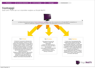 Premessa

La nostra soluzione

A chi si rivolge

Vantaggi

Conclusioni

Vantaggi

Quali sono i motivi per cui si dovrebbe scegliere un Portale WebTV

La Nostra Soluzione permette di trarre numerosi vantaggi grazie alla creazione di un Portale WebTV competitivo in
grado di soddisfare esigenze e bisogni di coloro che partecipano al processo di fruizione.

Per il Cliente

Come Publisher

Il cliente ha l’occasione di utilizzare uno
strumento innovativo, intuitivo e di facile
utilizzo che gli permetterà di caricare video e
contenuti in modo semplice, di schedulare la
programmazione, di gestire i banner e tutte
le altre funzionalità attraverso un pannello.
Ciò implica numerosi vantaggi, sia in termini
di ottimizzazione del tempo necessario alla
gestione del portale, sia in termini di
risparmio economico.
Rispetto ai media tradizionali, egli ha anche
la possibilità di creare un arapporto di
interazione con gli utenti grazie, ad
esempio, all’integrazione dei Sociale
Network come feature del portale Web TV.

venerdì 20 gennaio 12

Per il Fruitore
Possibilità di fruizione dei
contenuti in modo non
tradizionale.
L’utente può infatti decidere il
momento in cui fruire dei video e
dei programmi.
Inoltre questo strumento permette
un’interazione tra utenti e
contenuti attraverso azioni di
sharing e commento.

E’ noto come il funzionamento della
pubblicità online dipenda dal fatto che
essa venga proposta ad un utente
potenzialmente interessato; il Portale Web
TV dà questa possibilità poichè permette
al publisher di offrire spazi agli advertiser
in linea con i servizi/prodotti degli stessi.
Prendendo, ad esempio, in
considerazione portali web TV tematici, o
sezioni speciﬁche di un portale, è molto
probabile che i banner siano coerenti con
gli interessi dell’utenza.

 