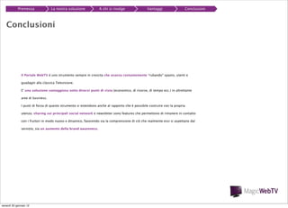 Premessa

La nostra soluzione

A chi si rivolge

Vantaggi

Conclusioni

Conclusioni

Il Portale WebTV è uno strumento sempre in crescita che avanza costantemente “rubando” spazio, utenti e
guadagni alla classica Televisione.
E’ una soluzione vantaggiosa sotto diversi punti di vista (economico, di risorse, di tempo ecc.) in altrettante
aree di business.
I punti di forza di questo strumento si estendono anche al rapporto che è possibile costruire con la propria
utenza; sharing sui principali social network e newsletter sono features che permettono di rimanere in contatto
con i fruitori in modo nuovo e dinamico, favorendo sia la comprensione di ciò che realmente essi si aspettano dal
servizio, sia un aumento della brand awareness.

venerdì 20 gennaio 12

 