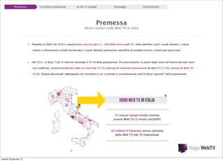 Premessa

La nostra soluzione

A chi si rivolge

Vantaggi

Conclusioni

Premessa

Alcuni numeri sulle Web TV in Italia

•

Rispetto al 2009, nel 2010 si registra una crescita pari a + 52% delle micro web TV; nello speciﬁco, sono i canali tematici, i canali
relativi a informazioni a livello territoriale e i canali dedicati promozioni speciﬁche di prodotti/servizi, a dominare quest’area.

•

Nel 2011, in Italia, l’uso di internet coinvolge il 53.1% della popolazione. Più precisamente, le azioni degli utenti all’interno del web sono
così suddivise; visualizzazione di video su YouTube 22.7%, sharing di contenuti provenienti da Web TV 17.5%, utilizzo di Web TV
12.3%. Queste percentuali raddoppiano nel momento in cui si prende in considerazione solo la fascia “giovane” della popolazione.

5000 Web TV in Italia
15 minuti tempo medio stimato
visione Web TV (3 minuti nel2009!)

10 milioni il fatturato annuo sottratto
dalle Web TV alle TV tradizionali

venerdì 20 gennaio 12

 