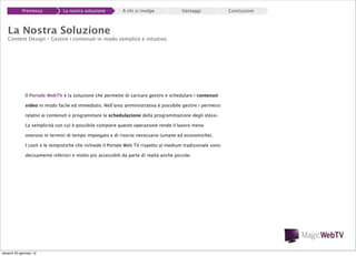 Premessa

La nostra soluzione

A chi si rivolge

Vantaggi

La Nostra Soluzione

Content Design – Gestire i contenuti in modo semplice e intuitivo.

Il Portale WebTV è la soluzione che permette di caricare gestire e schedulare i contenuti
video in modo facile ed immediato. Nell’area amministrativa è possibile gestire i permessi
relativi ai contenuti e programmare la schedulazione della programmazione degli stessi.
La semplicità con cui è possibile compiere queste operazione rende il lavoro meno
oneroso in termini di tempo impiegato e di risorse necessarie (umane ed economiche).
I costi e le tempistiche che richiede il Portale Web TV rispetto al medium tradizionale sono
decisamente inferiori e molto più accessibili da parte di realtà anche piccole.

venerdì 20 gennaio 12

Conclusioni

 