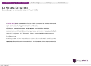 Premessa

La nostra soluzione

A chi si rivolge

Vantaggi

La Nostra Soluzione

Content Design – Le funzionalità Social del Portale WebTV

Il Portale WebTV può integrare altre funzioni che lo distinguono dal medium tradizionale
e che favoriscono una maggiore interazione con l’utente.
Possibilità di sharing sui principali Social Network che consente di interagire
costantemente con i fruitori del servizio, i quali posso commentare i video, dare feedback,
sfruttare la funzionalità “like” di facebook, votare i contenuti e diffonderli favorendo la
brand awareness.
Inoltre è possibile rimanere in contatto con l’utenza attraverso l’utilizzo della funzionalità
newsletter; è quindi semplicissimo aggiornare ed informare gli utenti sulle ultime novità.

venerdì 20 gennaio 12

Conclusioni

 