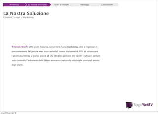 Premessa

La nostra soluzione

A chi si rivolge

Vantaggi

La Nostra Soluzione
Content Design – Marketing

Il Portale WebTv offre anche features, concernenti l’area marketing, volte a migliorare il
posizionamento del portale news tra i risultati di ricerca (funzionalità SEO), ad ottimizzare
l’advetising interna al portale grazie ad una semplice gestione dei banner e ad avere sempre
sotto controllo l’andamento dello stesso attraverso statistiche relative alle principali attività
degli utenti.

venerdì 20 gennaio 12

Conclusioni

 