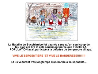 La Bataille de Bucchianico fut gagnée sans qu'un seul coup de
     feu n'ait été tiré et cela seulement parce que TOUTE LA
 POPULATION avait participé à la défense de son propre village.

   VIVE LE SERGENTIERE ET VIVE LE BANDERESE!!!!!!!!!

  Et ils vécurent très longtemps d'un bonheur raisonnable...
 