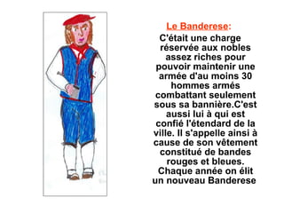 Le Banderese:
  C'était une charge
  réservée aux nobles
    assez riches pour
 pouvoir maintenir une
  armée d'au moins 30
     hommes armés
 combattant seulement
sous sa bannière.C'est
    aussi lui à qui est
 confié l'étendard de la
ville. Il s'appelle ainsi à
cause de son vêtement
  constitué de bandes
    rouges et bleues.
  Chaque année on élit
un nouveau Banderese
 