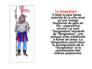 Le Sergentiere:
 C'était la plus haute
autorité de la ville ainsi
       qu'une charge
  transmise de père en
     fils , aujourd'hui
      encore .Le nom
 "Sergentiere"viendrait
  de "Sorgentina", une
antique arme médiévale
   à forme de lance. Le
Sergentiere serait donc
 le consignataire de la
    "Sorgentina" et le
     commandant des
   milices paysannes.
 