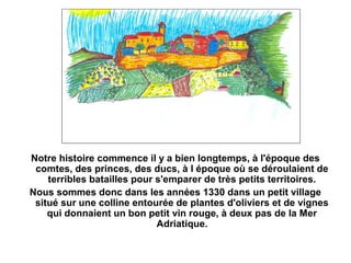 Notre histoire commence il y a bien longtemps, à l'époque des
 comtes, des princes, des ducs, à l époque où se déroulaient de
    terribles batailles pour s'emparer de très petits territoires.
Nous sommes donc dans les années 1330 dans un petit village
 situé sur une colline entourée de plantes d'oliviers et de vignes
    qui donnaient un bon petit vin rouge, à deux pas de la Mer
                             Adriatique.
 