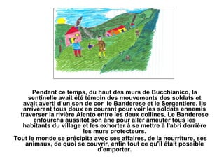 Pendant ce temps, du haut des murs de Bucchianico, la
     sentinelle avait été témoin des mouvements des soldats et
   avait averti d'un son de cor le Banderese et le Sergentiere. Ils
   arrivèrent tous deux en courant pour voir les soldats ennemis
  traverser la rivière Alento entre les deux collines. Le Banderese
       enfourcha aussitôt son âne pour aller ameuter tous les
   habitants du village et les exhorter à se mettre à l'abri derrière
                         les murs protecteurs.
Tout le monde se précipita avec ses affaires, de la nourriture, ses
    animaux, de quoi se couvrir, enfin tout ce qu'il était possible
                              d'emporter.
 