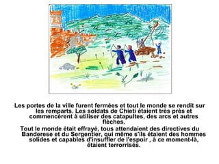 Les portes de la ville furent fermées et tout le monde se rendit sur
       les remparts. Les soldats de Chieti étaient très près et
     commencèrent à utiliser des catapultes, des arcs et autres
                                 flèches.
  Tout le monde était effrayé, tous attendaient des directives du
  Banderese et du Sergentier, qui même s'ils étaient des hommes
     solides et capables d'insuffler de l'espoir , à ce moment-là,
                           étaient terrorrisés.
 