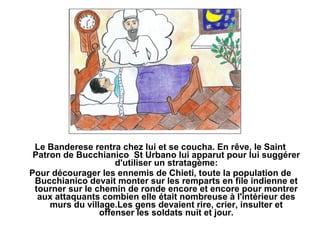 Le Banderese rentra chez lui et se coucha. En rêve, le Saint
 Patron de Bucchianico St Urbano lui apparut pour lui suggérer
                     d'utiliser un stratagème:
Pour décourager les ennemis de Chieti, toute la population de
 Bucchianico devait monter sur les remparts en file indienne et
 tourner sur le chemin de ronde encore et encore pour montrer
  aux attaquants combien elle était nombreuse à l'intérieur des
     murs du village.Les gens devaient rire, crier, insulter et
                 offenser les soldats nuit et jour.
 