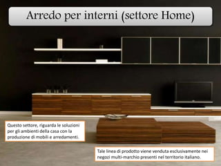 Arredo per interni (settore Home)
Questo settore, riguarda le soluzioni
per gli ambienti della casa con la
produzione di mobili e arredamenti.
Tale linea di prodotto viene venduta esclusivamente nei
negozi multi-marchio presenti nel territorio italiano.
 