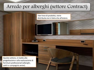 Arredo per alberghi (settore Contract)
Questo settore, è rivolto alla
progettazione e alla realizzazione di
forniture professionali (alberghi,
yatch e compagnie aeree).
Tale linea di prodotto, viene
distribuita sia in Italia che all’estero.
 
