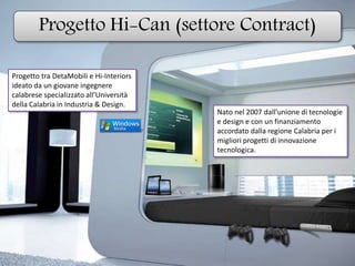 Progetto Hi-Can (settore Contract)
Progetto tra DetaMobili e Hi-Interiors
ideato da un giovane ingegnere
calabrese specializzato all’Università
della Calabria in Industria & Design.
Nato nel 2007 dall’unione di tecnologie
e design e con un finanziamento
accordato dalla regione Calabria per i
migliori progetti di innovazione
tecnologica.
 