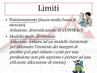 Limiti
• Posizionamento (fascia medio bassa di
mercato)
Soluzione: diversificazione in CONTRACT
• Modello multi-divisionale
Soluzione: tornare ad un modello funzionale
per attenuare l’erosione dei margini di
profitto (ciò può ridurre i costi per una
produzione non più separata e portare ad una
efficiente allocazione di risorse)
 