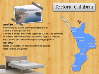 Tortora, Calabria
Anni ’80
Inizio delle attività di commercializzazione di
arredi e articoli per la casa.
Sempre in quegli anni viene costituita EDF srl, che permette
di entrare nel settore delle costruzioni, legato al mercato
del turismo, per la favorevole posizione geografica.
Nel 2000
Nasce DetaMobili srl (facente parte del gruppo
Deta Holding Design srl).
 