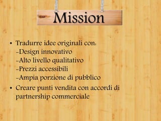 • Tradurre idee originali con:
-Design innovativo
-Alto livello qualitativo
-Prezzi accessibili
-Ampia porzione di pubblico
• Creare punti vendita con accordi di
partnership commerciale
Mission
 