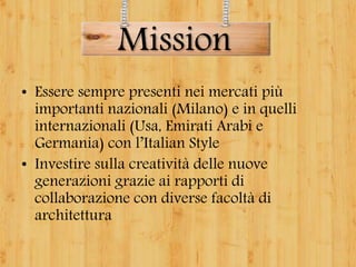 • Essere sempre presenti nei mercati più
importanti nazionali (Milano) e in quelli
internazionali (Usa, Emirati Arabi e
Germania) con l’Italian Style
• Investire sulla creatività delle nuove
generazioni grazie ai rapporti di
collaborazione con diverse facoltà di
architettura
Mission
 