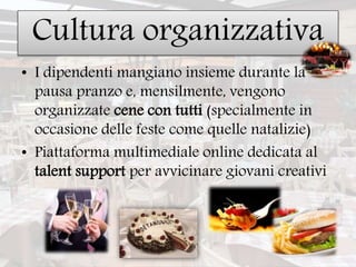 Cultura organizzativa
• I dipendenti mangiano insieme durante la
pausa pranzo e, mensilmente, vengono
organizzate cene con tutti (specialmente in
occasione delle feste come quelle natalizie)
• Piattaforma multimediale online dedicata al
talent support per avvicinare giovani creativi
 