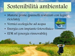 Sostenibilità ambientale
• Materie prime (pannelli realizzati con legno
riciclato)
• Vernici ecologiche ad acqua
• Energia con impianto fotovoltaico
• EDR srl (energia rinnovabile)
 