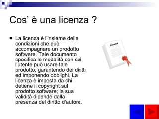 Cos’ è una licenza ? La licenza è l'insieme delle condizioni che può accompagnare un prodotto software. Tale documento specifica le modalità con cui l'utente può usare tale prodotto, garantendo dei diritti ed imponendo obblighi. La licenza è imposta da chi detiene il copyright sul prodotto software; la sua validità dipende dalla presenza del diritto d'autore. 