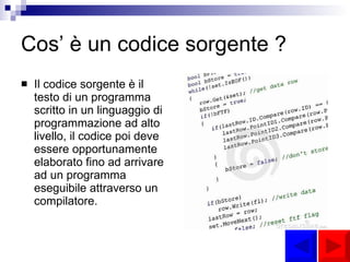 Cos’ è un codice sorgente ? Il codice sorgente è il testo di un programma scritto in un linguaggio di programmazione ad alto livello, il codice poi deve essere opportunamente elaborato fino ad arrivare ad un programma eseguibile attraverso un compilatore. 