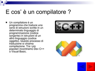 E cos’ è un compilatore ? Un compilatore è un programma che traduce una serie di istruzioni scritte in un determinato linguaggio di programmazione (codice sorgente) in istruzioni di un altro linguaggio (codice oggetto). Questo processo di traduzione si chiama compilazione. Tra i più popolari incontriamo Dev C++ o Visual Basic. 