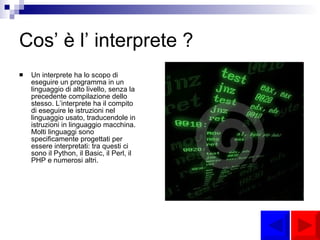 Cos’ è l’ interprete ? Un interprete ha lo scopo di eseguire un programma in un linguaggio di alto livello, senza la precedente compilazione dello stesso. L’interprete ha il compito di eseguire le istruzioni nel linguaggio usato, traducendole in istruzioni in linguaggio macchina. Molti linguaggi sono specificamente progettati per essere interpretati: tra questi ci sono il Python, il Basic, il Perl, il PHP e numerosi altri. 