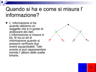Quando si ha e come si misura l’ informazione? L’ informazione si ha quando abbiamo un soggetto che è in grado di analizzare dei dati. L’informazione si misura in bit. Si ha un bit di informazione quando si possono verificare due eventi equiprobabili. Tale evento si può rappresentare tramite l’ albero delle scelte binarie. 