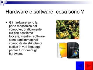 Hardware e software, cosa sono ? Gli hardware sono la parte meccanica del computer, praticamente ciò che possiamo toccare, mentre i software sono parti immateriali composte da stringhe di codice in vari linguaggi per far funzionare gli hardware. 