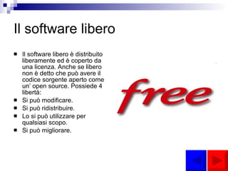 Il software libero Il software libero è distribuito liberamente ed è coperto da una licenza. Anche se libero non è detto che può avere il codice sorgente aperto come un’ open source. Possiede 4 libertà: Si può modificare. Si può ridistribuire. Lo si può utilizzare per qualsiasi scopo. Si può migliorare.   