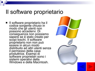 Il software proprietario Il software proprietario ha il codice sorgente chiuso in modo che gli utenti non possono accedervi. Di conseguenza non possiamo sapere se è stato creato per scopi loschi. Il software proprietario non non può essere in alcun modo distribuito ad altri utenti senza il permesso della casa produttrice. Esempi di software proprietari sono i sistemi operativi della Windows e della Macintosh. 
