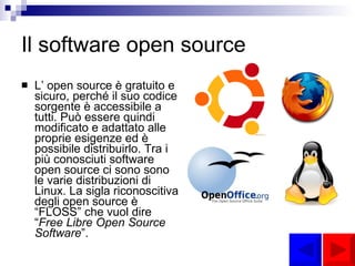 Il software open source L’ open source è gratuito e sicuro, perché il suo codice sorgente è accessibile a tutti. Può essere quindi modificato e adattato alle proprie esigenze ed è possibile distribuirlo. Tra i più conosciuti software open source ci sono sono le varie distribuzioni di Linux. La sigla riconoscitiva degli open source è “FLOSS” che vuol dire “ Free Libre Open Source Software ”. 