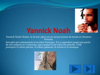 YannickNoah Yannick Noah (Sedan, le 18 mai 1960) est un ancien joueur de tennis et chanteur  français. Son père est camerounais et sa mère francaise. Il a a cependant passé une partie de son enfance au Cameroun, pays auquel il est resté très attaché. Voilà pourquoi il a deux patries. Il a deux passions: le tennis et la musique. 