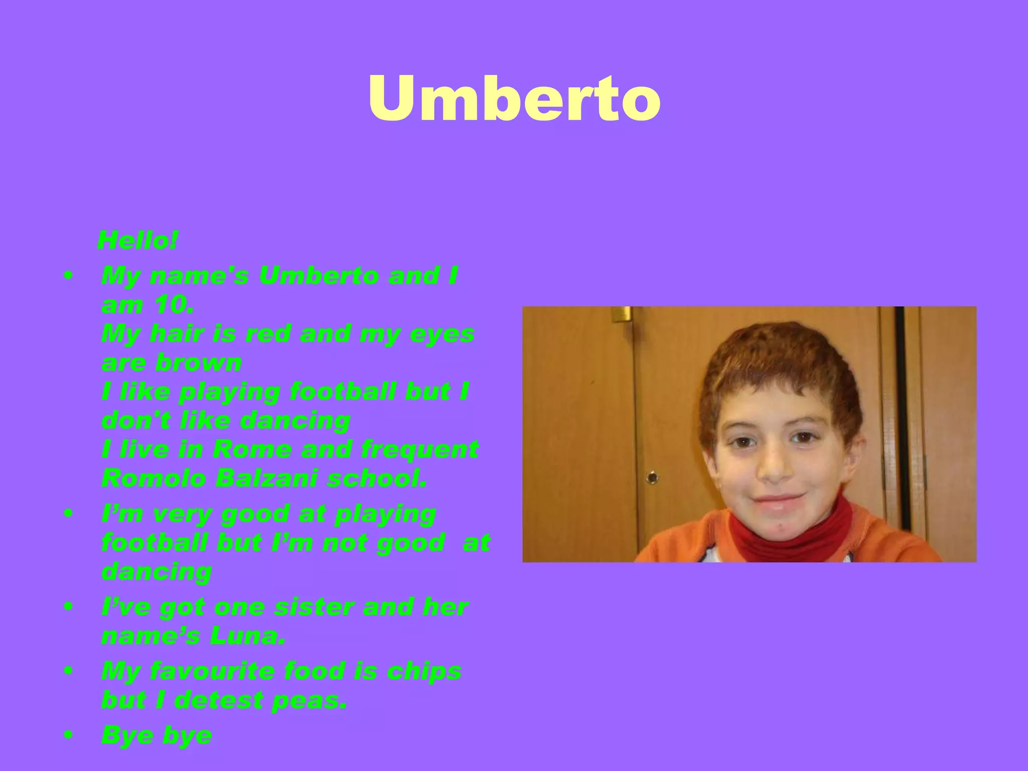 Umberto   Hello! My name's Umberto and I am 10. My hair is red and my eyes are brown  I like playing football but I don't like dancing I live in Rome and frequent Romolo Balzani school. I’m very good at playing football but I’m not good  at dancing I’ve got one sister and her name’s Luna. My favourite food is chips but I detest peas. Bye bye  Umberto 