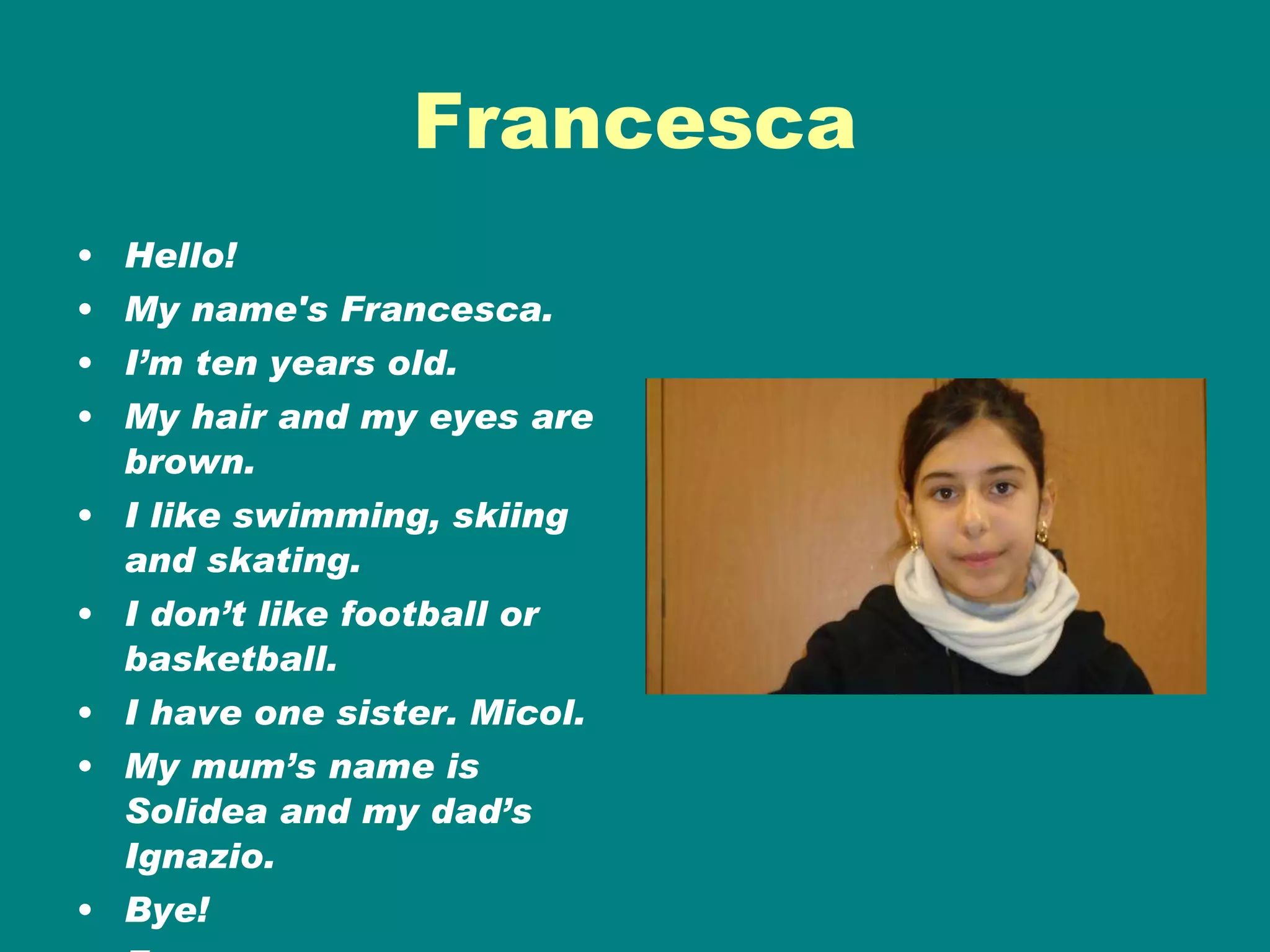 Francesca Hello! My name's Francesca. I’m ten years old. My hair and my eyes are brown. I like swimming, skiing and skating. I don’t like football or basketball. I have one sister. Micol. My mum’s name is Solidea and my dad’s Ignazio. Bye! Francesca 