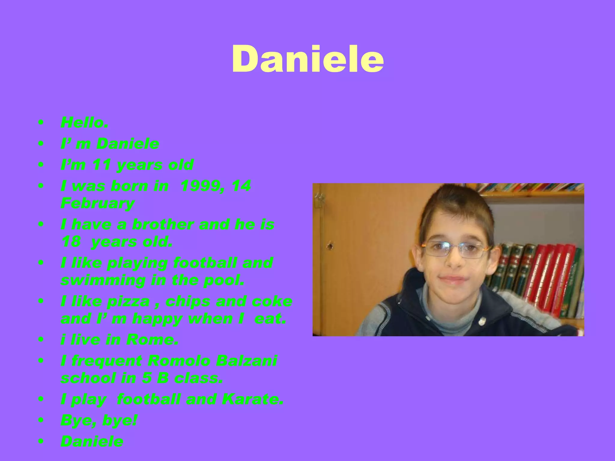 Daniele Hello. I’ m Daniele I’m 11 years old I was born in  1999, 14 February I have a brother and he is 18  years old. I like playing football and  swimming in the pool. I like pizza , chips and coke and I’ m happy when I  eat.  i live in Rome. I frequent Romolo Balzani school in 5 B class. I play  football and   Karate. Bye, bye! Daniele 