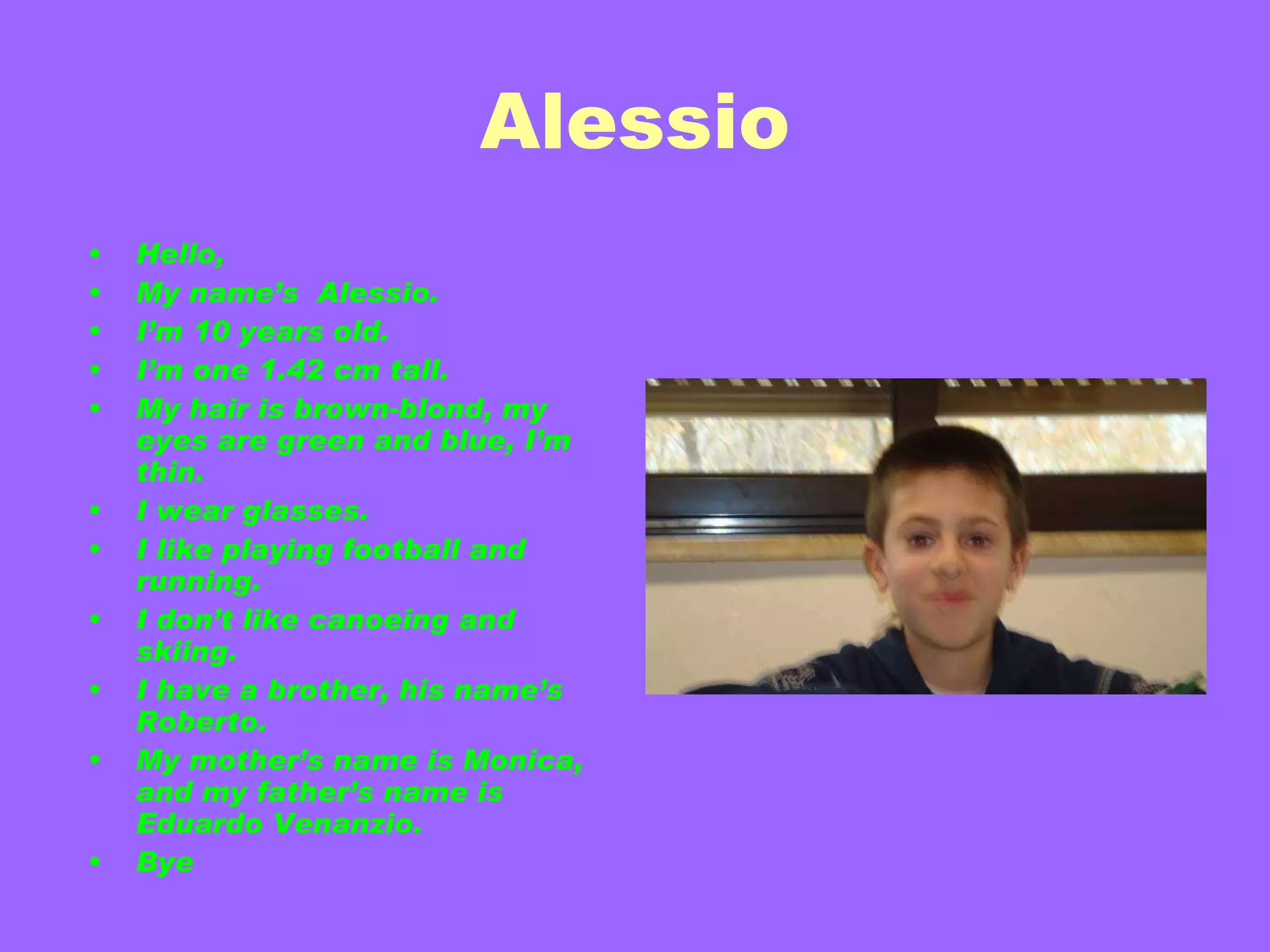 Alessio Hello, My name’s  Alessio. I’m 10 years old. I’m one 1.42 cm tall. My hair is brown-blond, my eyes are green and blue, I’m thin. I wear glasses. I like playing football and running. I don’t like canoeing and skiing. I have a brother, his name’s Roberto. My mother’s name is Monica, and my father’s name is  Eduardo Venanzio. Bye 