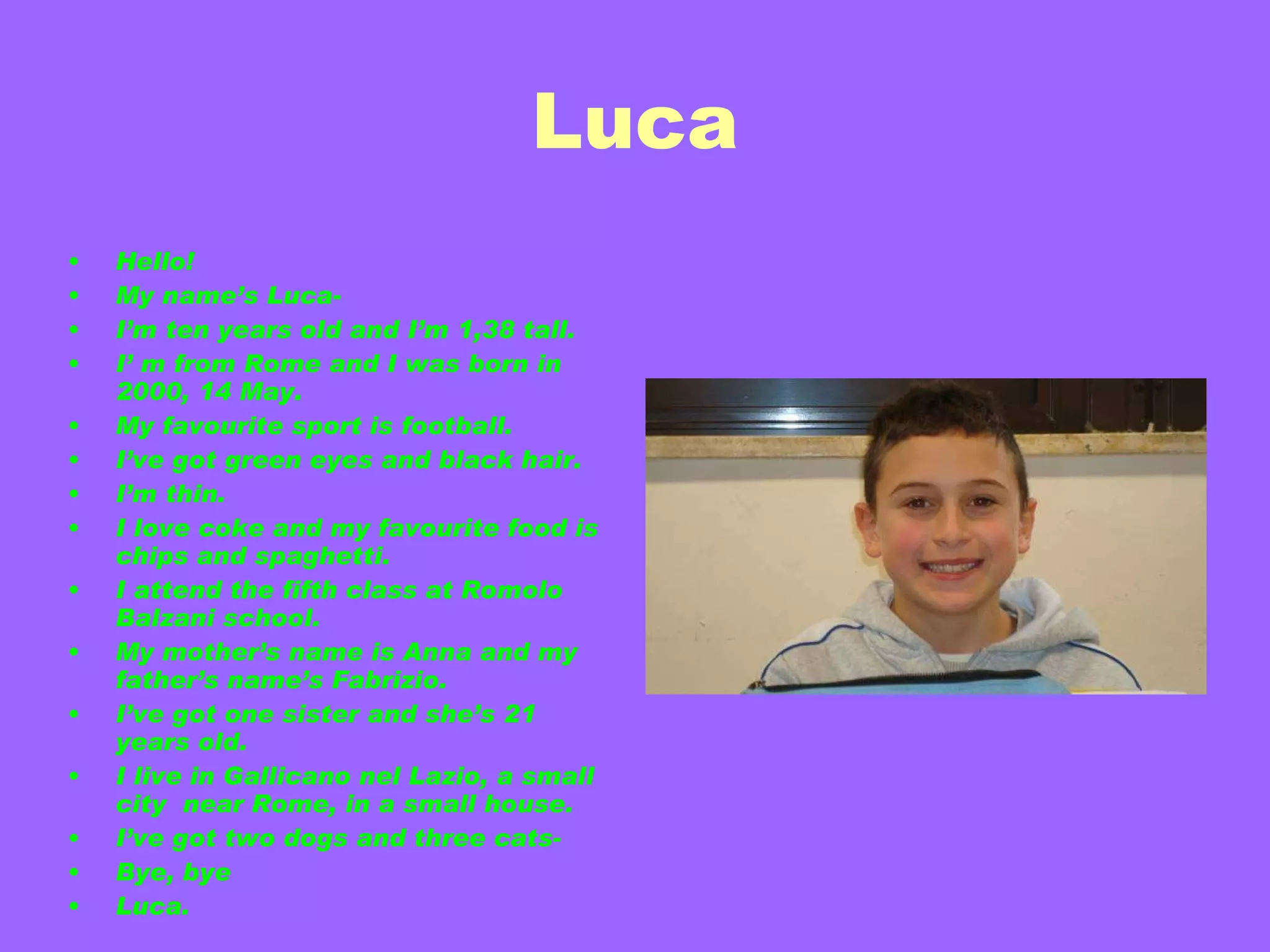 Luca Hello! My name’s Luca- I’m ten years old and I’m 1,38 tall. I’ m from Rome and I was born in 2000, 14 May. My favourite sport is football. I’ve got green eyes and black hair. I’m thin. I love coke and my favourite food is chips and spaghetti. I attend the fifth class at Romolo Balzani school. My mother’s name is Anna and my father’s name’s Fabrizio. I’ve got one sister and she’s 21 years old. I live in Gallicano nel Lazio, a small city  near Rome, in a small house. I’ve got two dogs and three cats- Bye, bye Luca. 