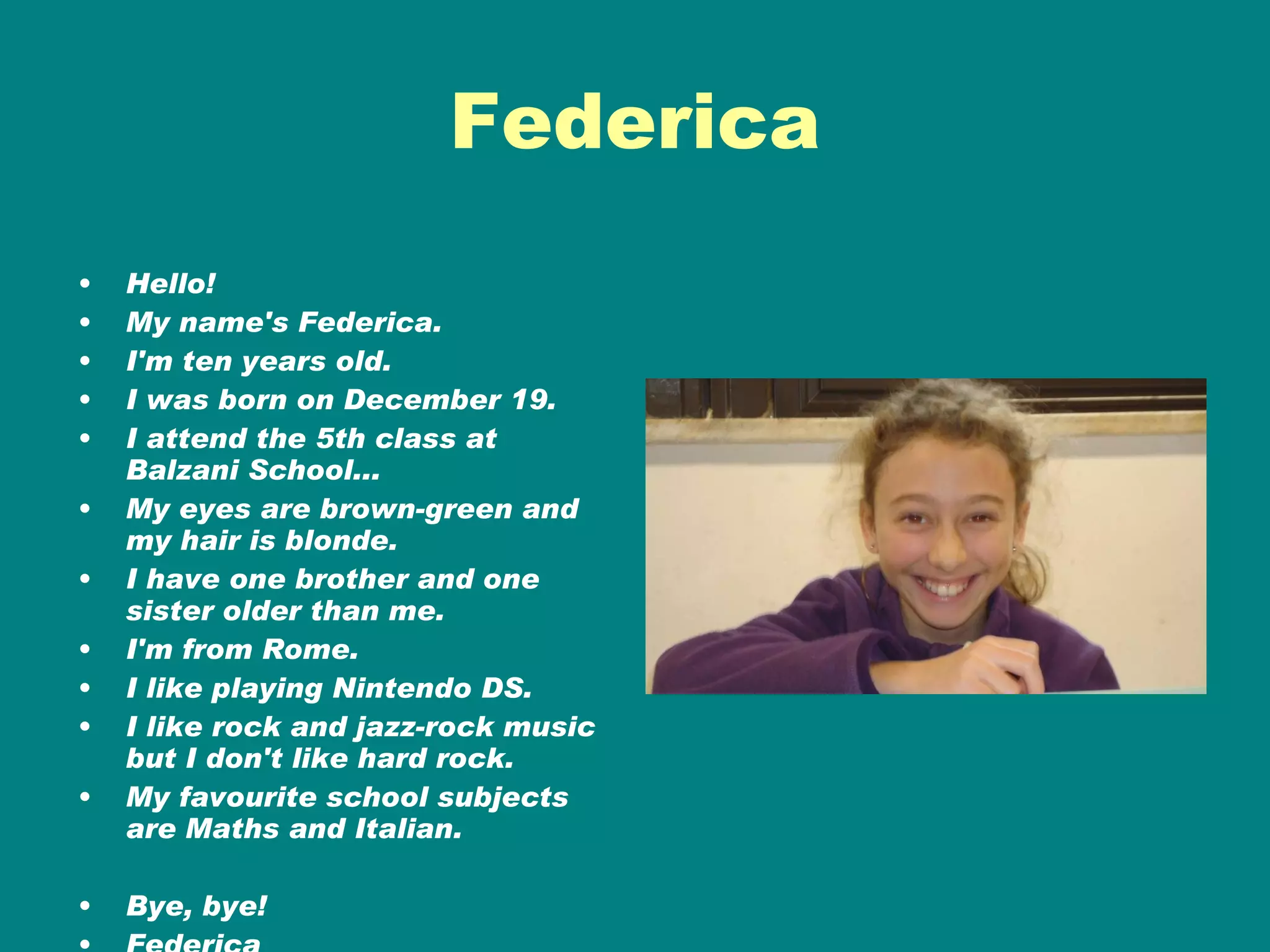 Federica Hello! My name's Federica. I'm ten years old. I was born on December 19. I attend the 5th class at Balzani School... My eyes are brown-green and my hair is blonde. I have one brother and one sister older than me. I'm from Rome. I like playing Nintendo DS. I like rock and jazz-rock music but I don't like hard rock. My favourite school subjects are Maths and Italian. Bye, bye! Federica 